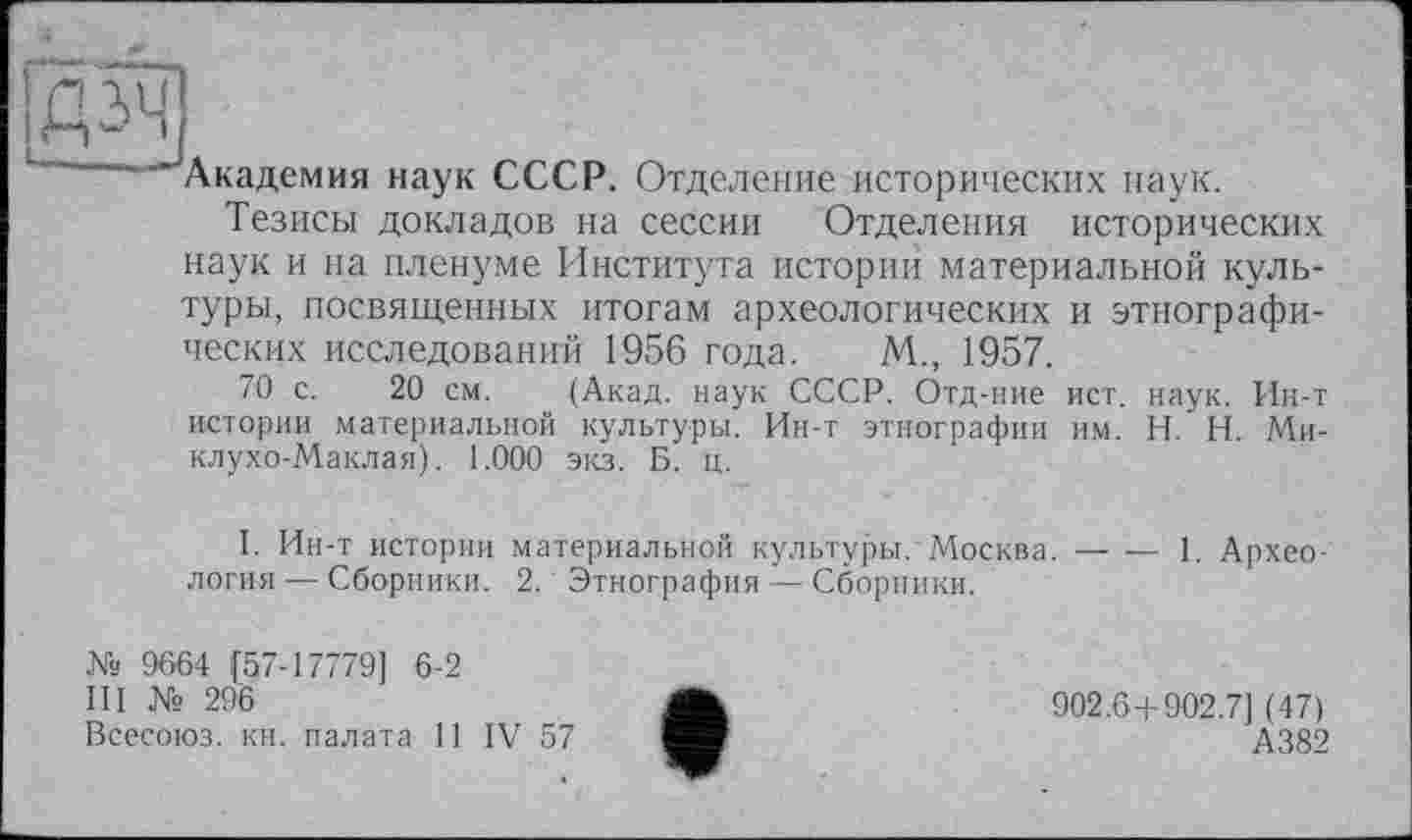 ﻿—. -- Академия наук СССР. Отделение исторических наук.
Тезисы докладов на сессии Отделения исторических наук и на пленуме Института истории материальной культуры, посвященных итогам археологических и этнографических исследований 1956 года. М., 1957.
70 с. 20 см. (Акад, наук СССР. Отд-ние ист. наук. Ин-т истории материальной культуры. Ин-т этнографии им. H. Н. Миклухо-Маклая). 1.000 экз. Б. ц.
I. Ин-т истории материальной культуры. Москва.-1. Архео-
логия — Сборники. 2. Этнография — Сборники.
№ 9664 [57-17779] 6-2
III № 296
Всесоюз. кн. палата И IV 57
902.6+902.7] (47)
А382